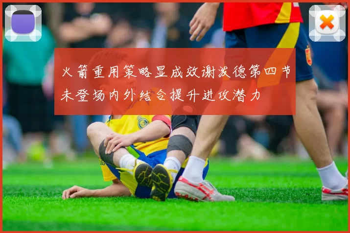 火箭重用策略显成效谢泼德第四节未登场内外结合提升进攻潜力