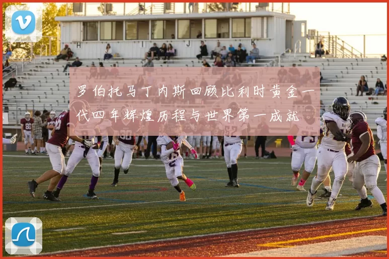 罗伯托马丁内斯回顾比利时黄金一代四年辉煌历程与世界第一成就