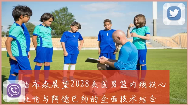 吉布森展望2028美国男篮内线核心杜伦与阿德巴约的全面技术结合