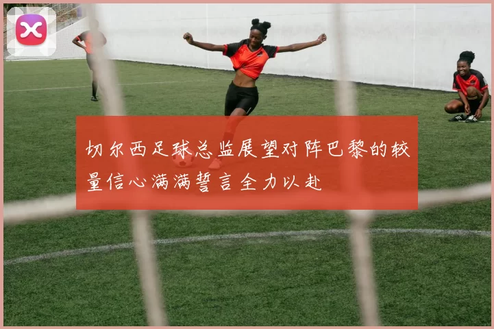 切尔西足球总监展望对阵巴黎的较量信心满满誓言全力以赴