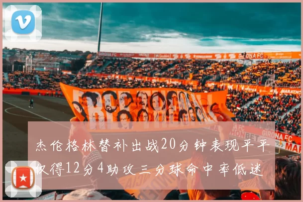 杰伦格林替补出战20分钟表现平平仅得12分4助攻三分球命中率低迷