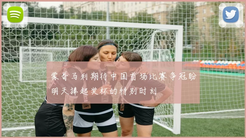蒙哥马利期待中国首场比赛争冠盼明天捧起奖杯的特别时刻