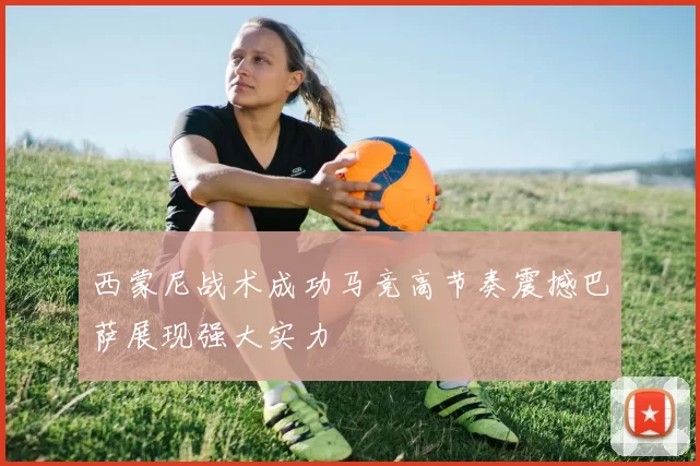 西蒙尼战术成功马竞高节奏震撼巴萨展现强大实力