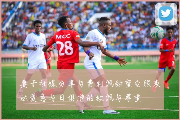 妻子社媒分享与费利佩甜蜜合照表达爱意与日俱增的钦佩与尊重