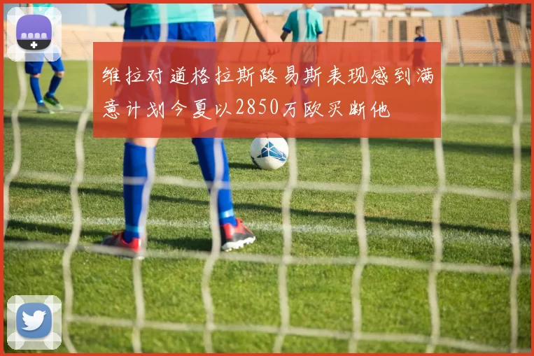 维拉对道格拉斯路易斯表现感到满意计划今夏以2850万欧买断他