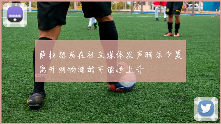 萨拉赫或在社交媒体发声暗示今夏离开利物浦的可能性上升