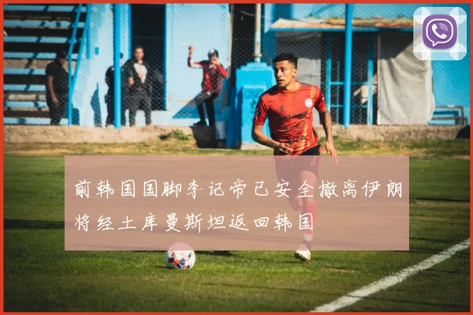 前韩国国脚李记帝已安全撤离伊朗将经土库曼斯坦返回韩国