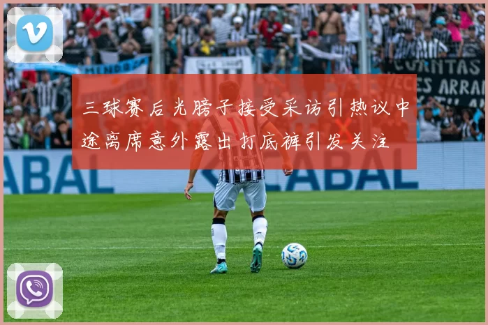 三球赛后光膀子接受采访引热议中途离席意外露出打底裤引发关注