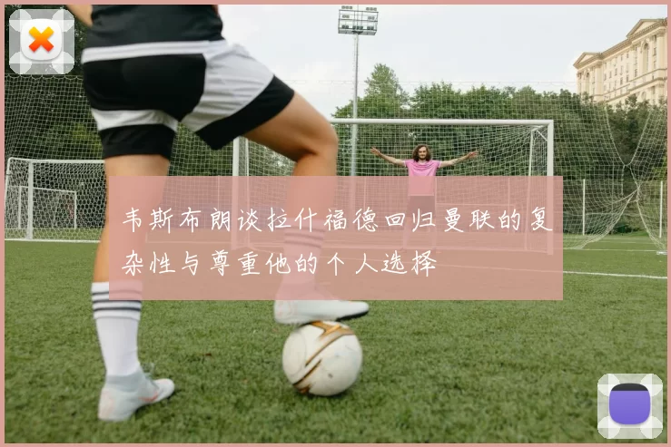 韦斯布朗谈拉什福德回归曼联的复杂性与尊重他的个人选择
