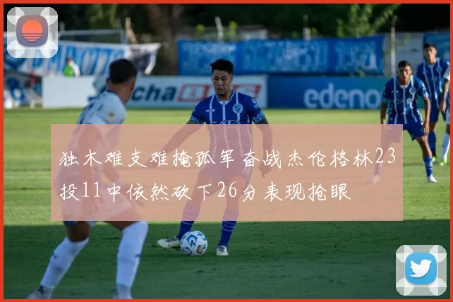 独木难支难掩孤军奋战杰伦格林23投11中依然砍下26分表现抢眼