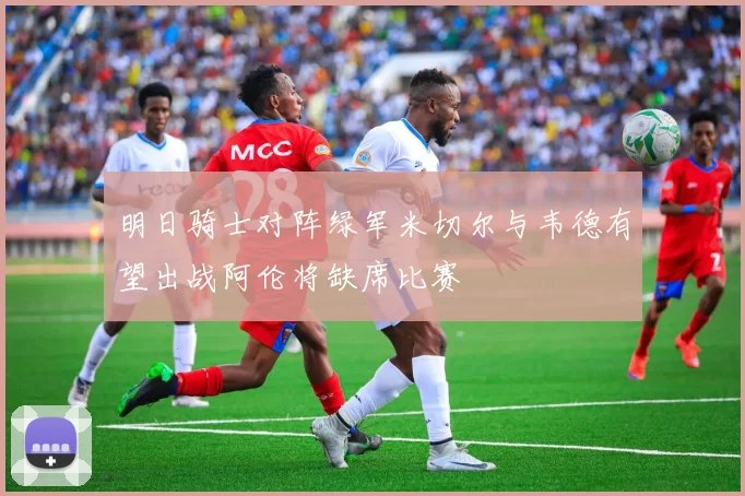 明日骑士对阵绿军米切尔与韦德有望出战阿伦将缺席比赛