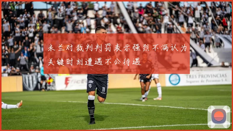 米兰对裁判判罚表示强烈不满认为关键时刻遭遇不公待遇