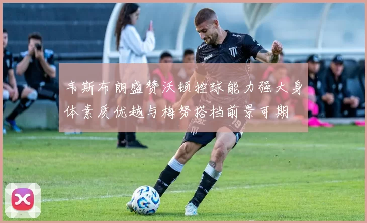 韦斯布朗盛赞沃顿控球能力强大身体素质优越与梅努搭档前景可期