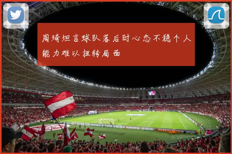 周琦坦言球队落后时心态不稳个人能力难以扭转局面