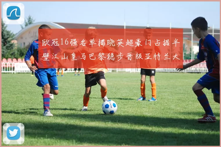 欧冠16强名单揭晓英超豪门占据半壁江山皇马巴黎稳步晋级亚特兰大独撑意甲希望