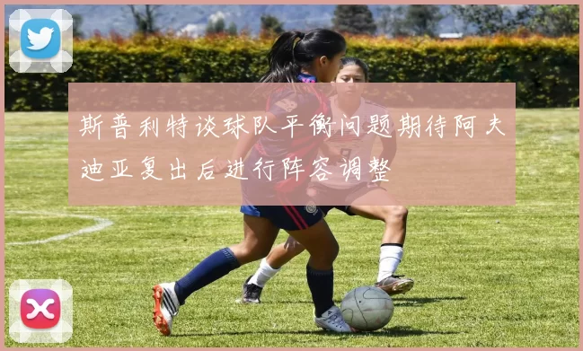 斯普利特谈球队平衡问题期待阿夫迪亚复出后进行阵容调整