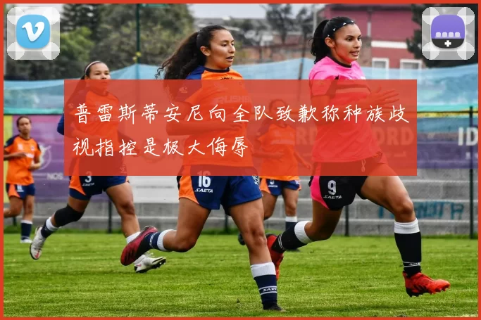 普雷斯蒂安尼向全队致歉称种族歧视指控是极大侮辱