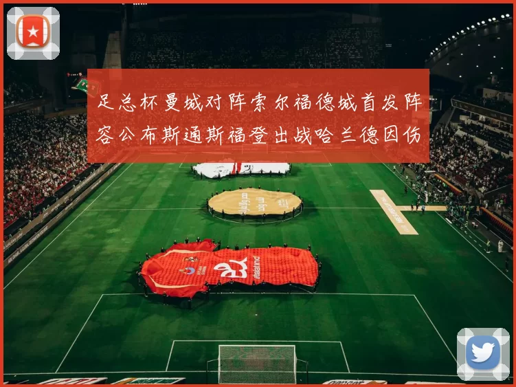 足总杯曼城对阵索尔福德城首发阵容公布斯通斯福登出战哈兰德因伤缺席