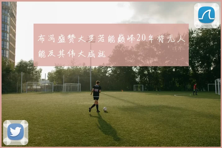 布冯盛赞大罗若能巅峰20年将无人能及其伟大成就