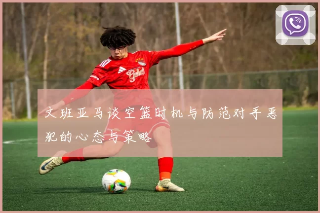 文班亚马谈空篮时机与防范对手恶犯的心态与策略