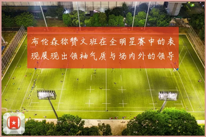 布伦森称赞文班在全明星赛中的表现展现出领袖气质与场内外的领导力