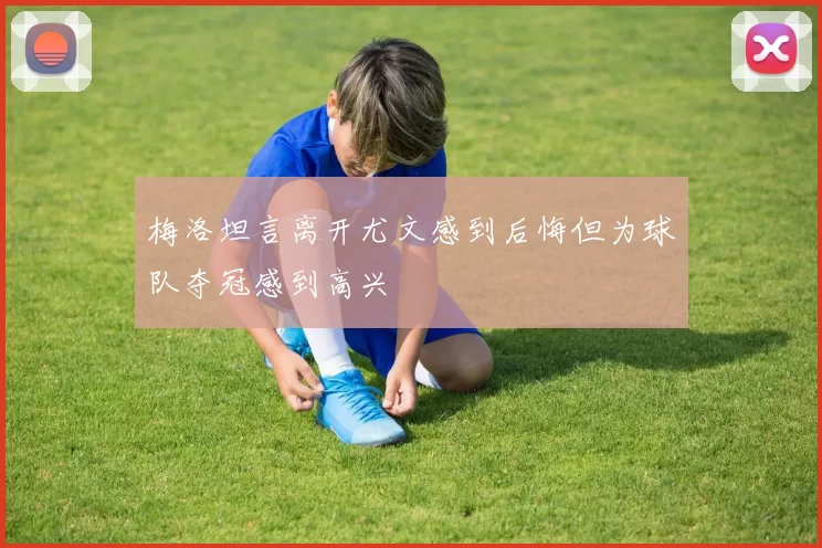 梅洛坦言离开尤文感到后悔但为球队夺冠感到高兴