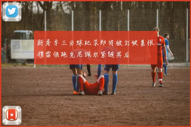 新秀季三分球纪录即将被打破基根穆雷领跑克尼佩尔紧随其后