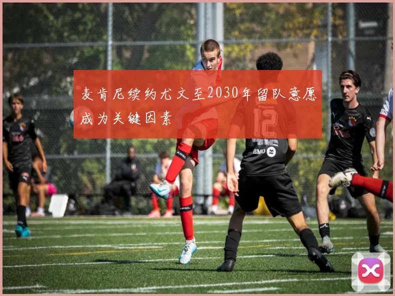 麦肯尼续约尤文至2030年留队意愿成为关键因素