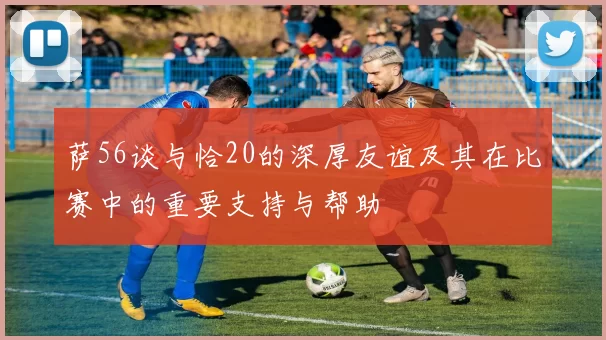 萨56谈与恰20的深厚友谊及其在比赛中的重要支持与帮助
