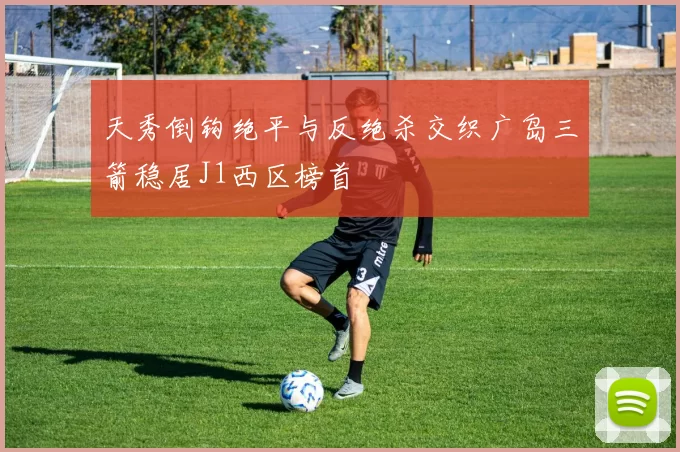 天秀倒钩绝平与反绝杀交织广岛三箭稳居J1西区榜首