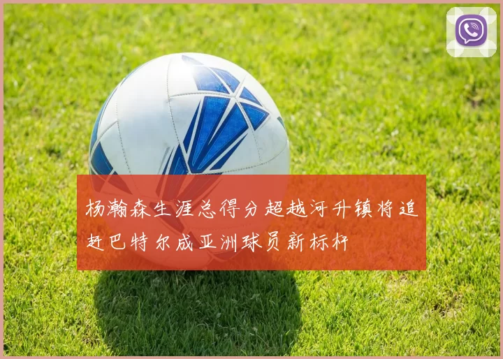 杨瀚森生涯总得分超越河升镇将追赶巴特尔成亚洲球员新标杆